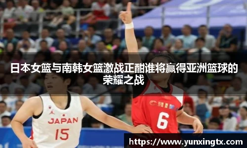 日本女篮与南韩女篮激战正酣谁将赢得亚洲篮球的荣耀之战