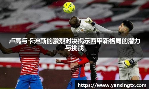 卢高与卡迪斯的激烈对决揭示西甲新格局的潜力与挑战